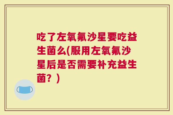 吃了左氧氟沙星要吃益生菌么(服用左氧氟沙星后是否需要补充益生菌？)