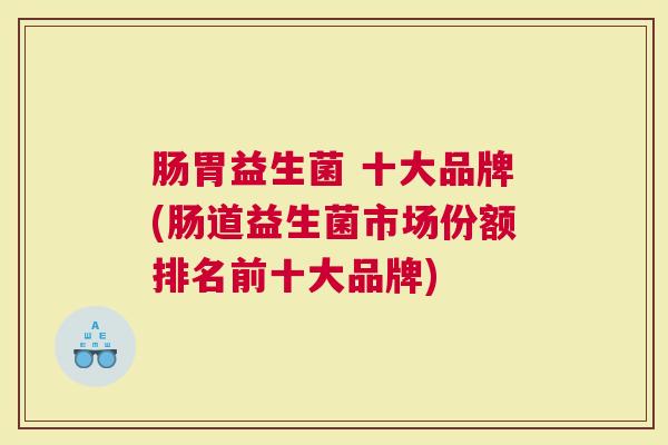肠胃益生菌 十大品牌(肠道益生菌市场份额排名前十大品牌)