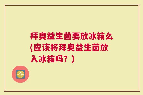 拜奥益生菌要放冰箱么(应该将拜奥益生菌放入冰箱吗?) 拜奥益生菌要放冰箱么(应该将拜奥益生菌放入冰箱吗?)