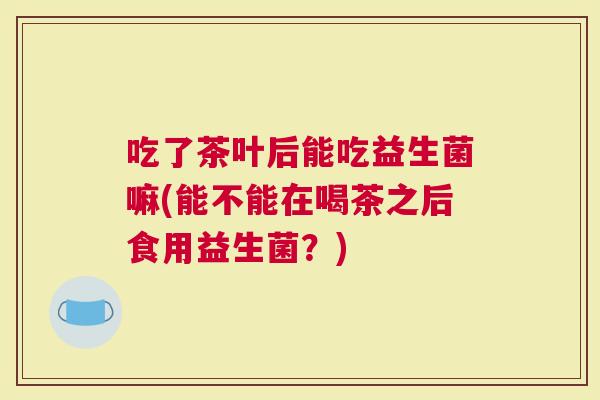 吃了茶叶后能吃益生菌嘛(能不能在喝茶之后食用益生菌？)