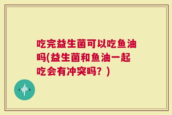 吃完益生菌可以吃鱼油吗(益生菌和鱼油一起吃会有冲突吗？)