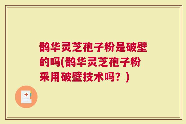 鹊华灵芝孢子粉是破壁的吗(鹊华灵芝孢子粉采用破壁技术吗？)