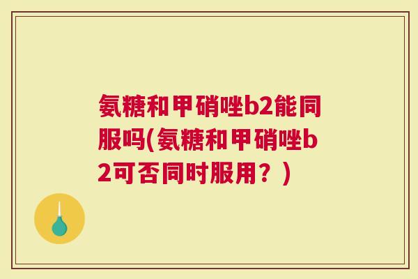 氨糖和甲硝唑b2能同服吗(氨糖和甲硝唑b2可否同时服用？)