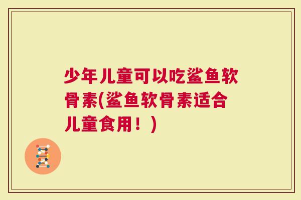 少年儿童可以吃鲨鱼软骨素(鲨鱼软骨素适合儿童食用！)
