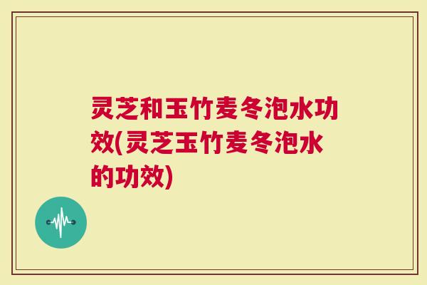 灵芝和玉竹麦冬泡水功效(灵芝玉竹麦冬泡水的功效)