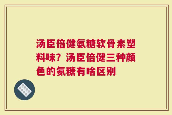 汤臣倍健氨糖软骨素塑料味？汤臣倍健三种颜色的氨糖有啥区别