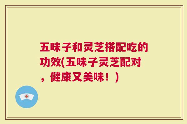 五味子和灵芝搭配吃的功效(五味子灵芝配对，健康又美味！)