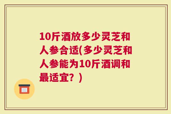 10斤酒放多少灵芝和人参合适(多少灵芝和人参能为10斤酒调和适宜？)