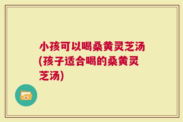 小孩可以喝桑黄灵芝汤(孩子适合喝的桑黄灵芝汤)
