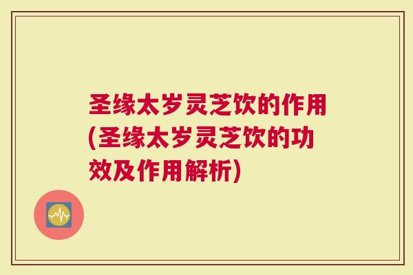 圣缘太岁灵芝饮的作用(圣缘太岁灵芝饮的功效及作用解析)