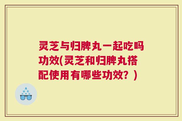 灵芝与归脾丸一起吃吗功效(灵芝和归脾丸搭配使用有哪些功效？)