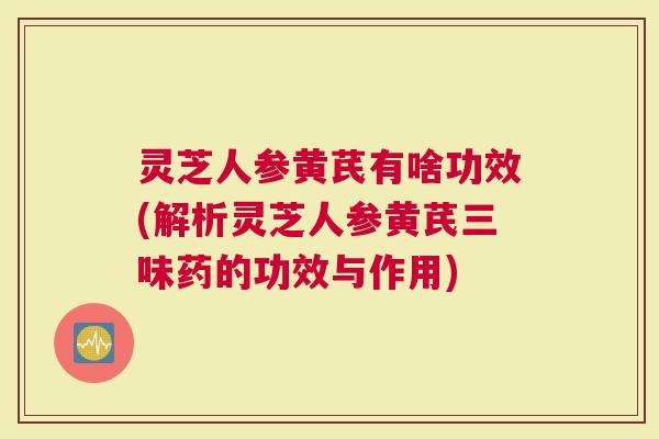 灵芝人参黄芪有啥功效(解析灵芝人参黄芪三味药的功效与作用)