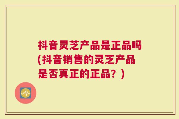 抖音灵芝产品是正品吗(抖音销售的灵芝产品是否真正的正品？)