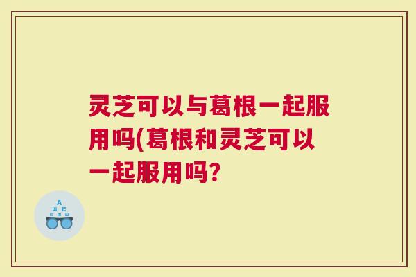灵芝可以与葛根一起服用吗(葛根和灵芝可以一起服用吗? 灵芝可以与葛根一起服用吗(葛根和灵芝可以一起服用吗?