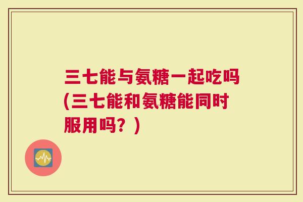 三七能与氨糖一起吃吗(三七能和氨糖能同时服用吗？)