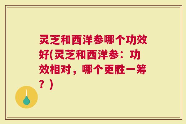 灵芝和西洋参哪个功效好(灵芝和西洋参：功效相对，哪个更胜一筹？)