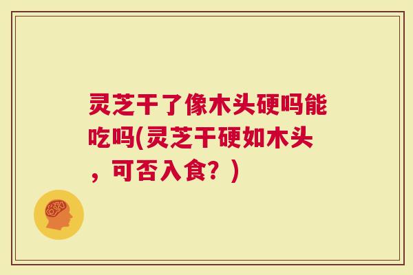 灵芝干了像木头硬吗能吃吗(灵芝干硬如木头，可否入食？)