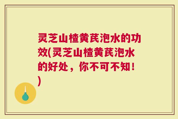 灵芝山楂黄芪泡水的功效(灵芝山楂黄芪泡水的好处，你不可不知！)