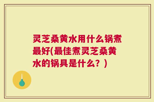 灵芝桑黄水用什么锅煮好(佳煮灵芝桑黄水的锅具是什么？)