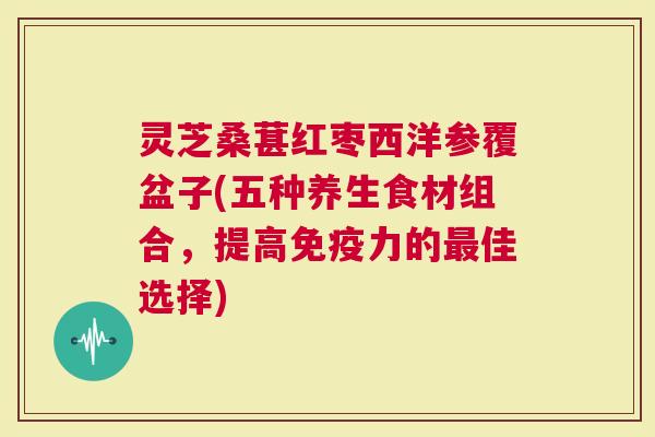 灵芝桑葚红枣西洋参覆盆子(五种养生食材组合,提高力的佳选择) 灵芝桑葚红枣西洋参覆盆子(五种养生食材组合,提高力的佳选择)