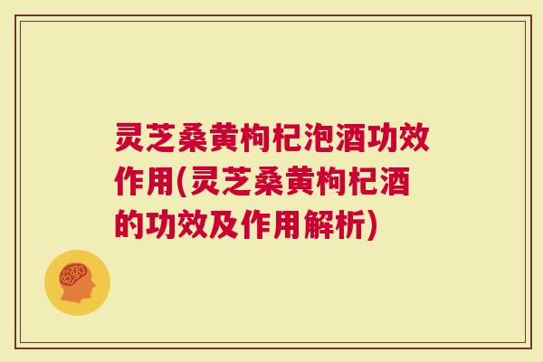 灵芝桑黄枸杞泡酒功效作用(灵芝桑黄枸杞酒的功效及作用解析)