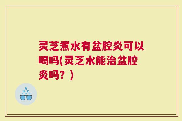 灵芝煮水有盆腔炎可以喝吗(灵芝水能治盆腔炎吗？)