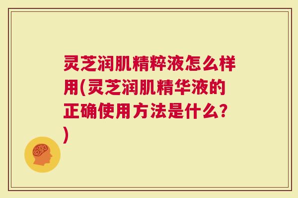灵芝润肌精粹液怎么样用(灵芝润肌精华液的正确使用方法是什么？)