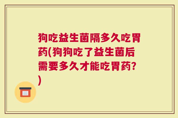 狗吃益生菌隔多久吃胃药(狗狗吃了益生菌后需要多久才能吃胃药?) 狗吃益生菌隔多久吃胃药(狗狗吃了益生菌后需要多久才能吃胃药?)