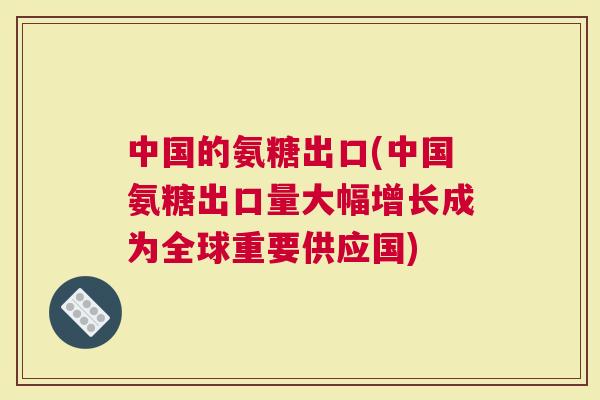 中国的氨糖出口(中国氨糖出口量大幅增长成为全球重要供应国)
