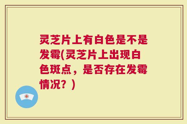 灵芝片上有白色是不是发霉(灵芝片上出现白色斑点，是否存在发霉情况？)