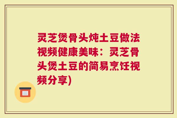 灵芝煲骨头炖土豆做法视频健康美味：灵芝骨头煲土豆的简易烹饪视频分享)