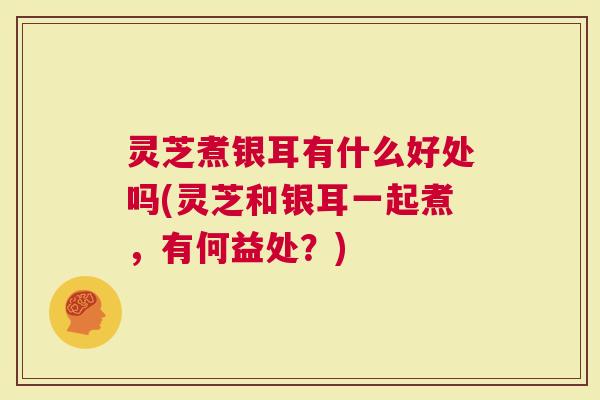 灵芝煮银耳有什么好处吗(灵芝和银耳一起煮，有何益处？)
