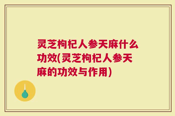 灵芝枸杞人参天麻什么功效(灵芝枸杞人参天麻的功效与作用)