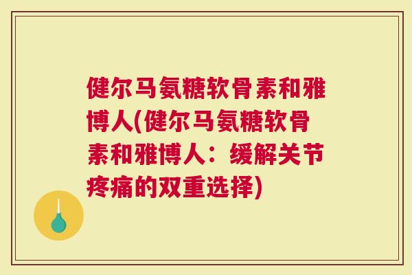 健尔马氨糖软骨素和雅博人(健尔马氨糖软骨素和雅博人：缓解关节疼痛的双重选择)