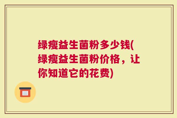 绿瘦益生菌粉多少钱(绿瘦益生菌粉价格，让你知道它的花费)
