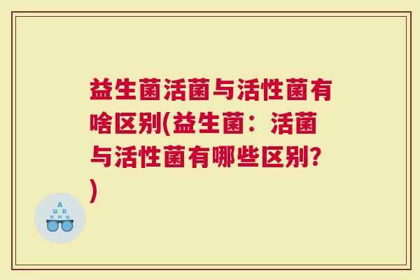 益生菌活菌与活性菌有啥区别(益生菌:活菌与活性菌有哪些区别?) 益生菌活菌与活性菌有啥区别(益生菌:活菌与活性菌有哪些区别?)