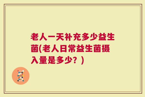 老人一天补充多少益生菌(老人日常益生菌摄入量是多少？)