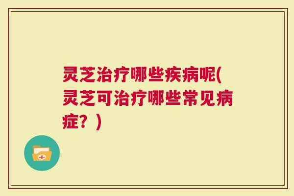 灵芝治疗哪些疾病呢(灵芝可治疗哪些常见病症？)