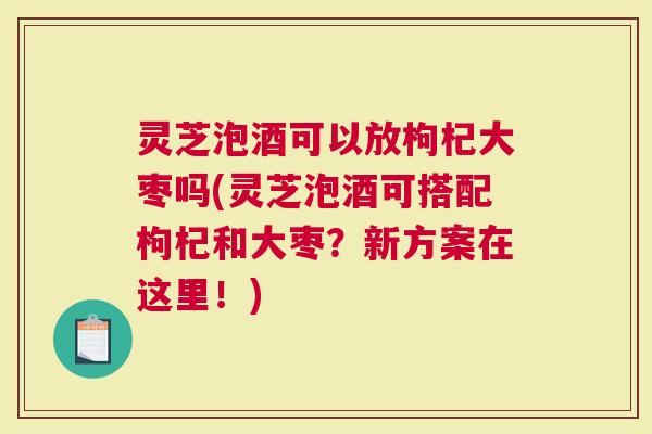 灵芝泡酒可以放枸杞大枣吗(灵芝泡酒可搭配枸杞和大枣？新方案在这里！)