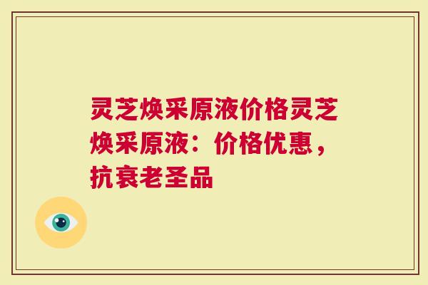 灵芝焕采原液价格灵芝焕采原液：价格优惠，抗衰老圣品