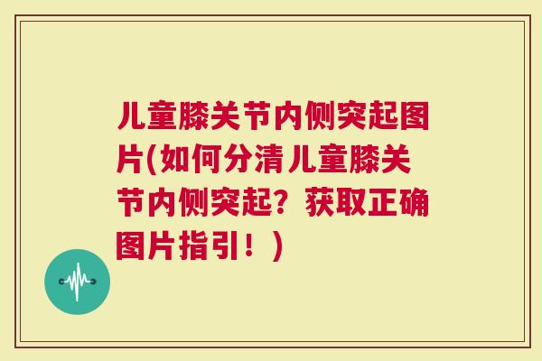 儿童膝关节内侧突起图片(如何分清儿童膝关节内侧突起？获取正确图片指引！)