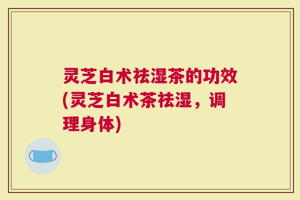 灵芝白术祛湿茶的功效(灵芝白术茶祛湿，调理身体)
