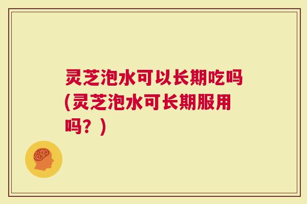 灵芝泡水可以长期吃吗(灵芝泡水可长期服用吗？)