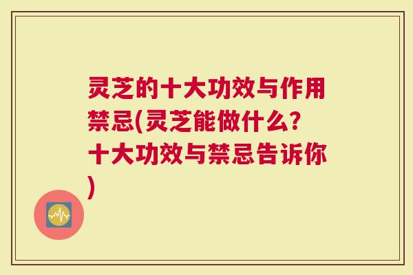 灵芝的十大功效与作用禁忌(灵芝能做什么？十大功效与禁忌告诉你)