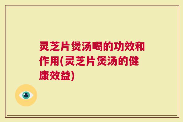 灵芝片煲汤喝的功效和作用(灵芝片煲汤的健康效益)