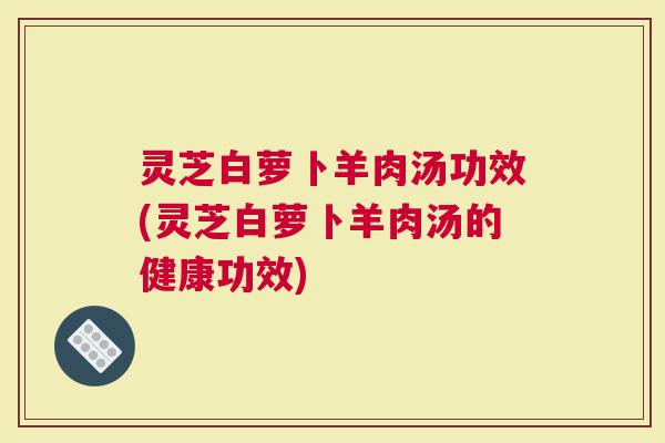 灵芝白萝卜羊肉汤功效(灵芝白萝卜羊肉汤的健康功效)