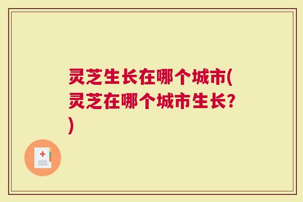 灵芝生长在哪个城市(灵芝在哪个城市生长？)