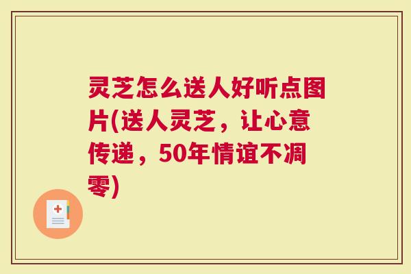 灵芝怎么送人好听点图片(送人灵芝，让心意传递，50年情谊不凋零)
