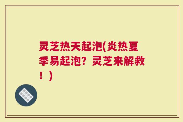 灵芝热天起泡(炎热夏季易起泡？灵芝来解救！)