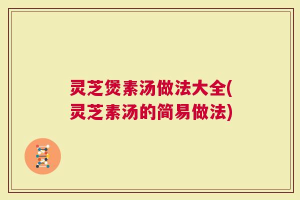 灵芝煲素汤做法大全(灵芝素汤的简易做法)